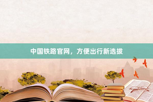中国铁路官网，方便出行新选拔
